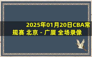 2025年01月20日CBA常规赛 北京 - 广厦 全场录像